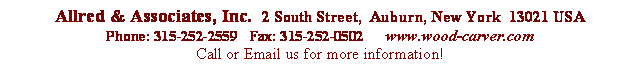 Text Box:



 Allred & Associates, Inc.  2  South Street,  Auburn,  New York  13021  USAPhone: 315-252-2559 Fax:   315-252-0502 www.wood-carver.comCall      or Email us for more information!